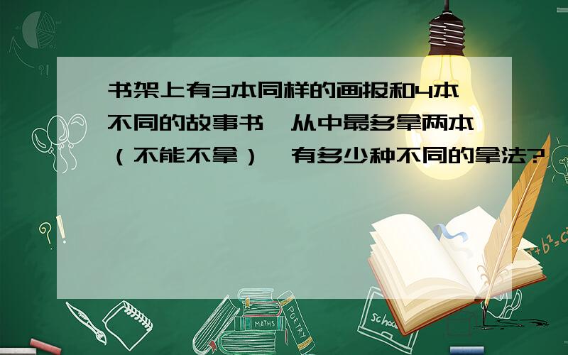 书架上有3本同样的画报和4本不同的故事书,从中最多拿两本（不能不拿）,有多少种不同的拿法?