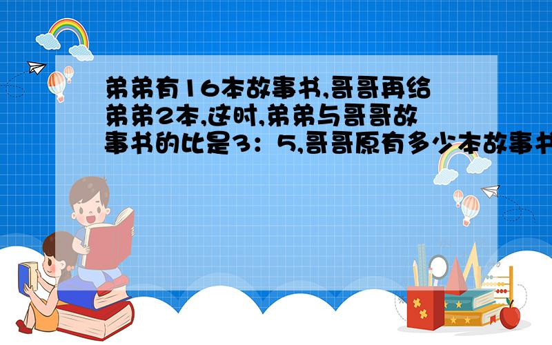 弟弟有16本故事书,哥哥再给弟弟2本,这时,弟弟与哥哥故事书的比是3：5,哥哥原有多少本故事书?