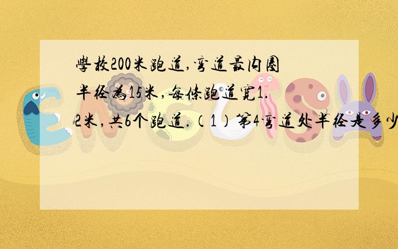 学校200米跑道,弯道最内圈半径为15米,每条跑道宽1.2米,共6个跑道.（1）第4弯道处半径是多少米?（2）直道大约多少米?（3）200米赛跑,第3道跑道起跑点比第1道向前多少米?