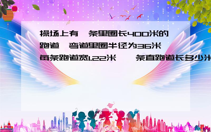 操场上有一条里圈长400米的跑道,弯道里圈半径为36米,每条跑道宽1.22米,一条直跑道长多少米?相邻两条跑道的起跑线应该相距多远?