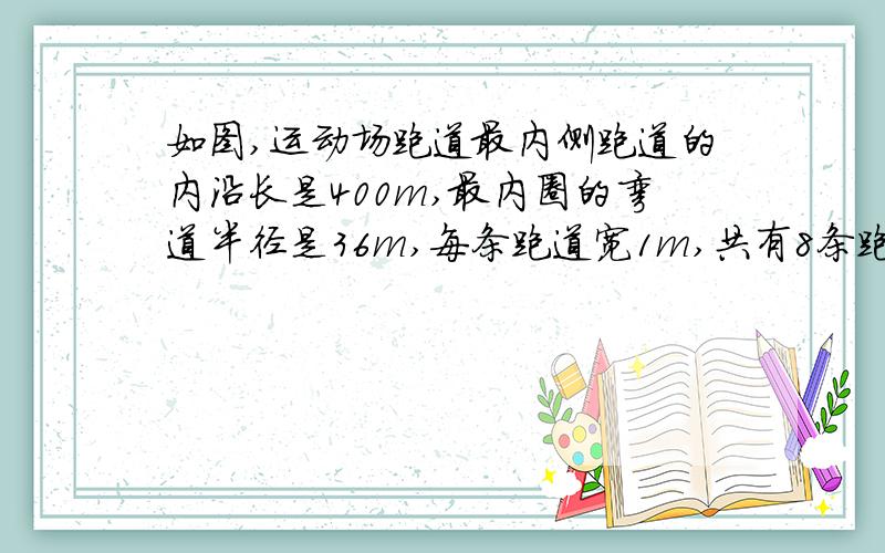 如图,运动场跑道最内侧跑道的内沿长是400m,最内圈的弯道半径是36m,每条跑道宽1m,共有8条跑道该跑道的内圈弯道长多少米?直道长多少米?相邻的两条跑道的弯道部分相差多少米?如果要给运动