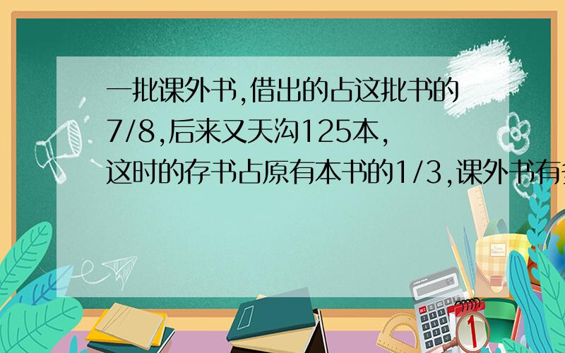 一批课外书,借出的占这批书的7/8,后来又天沟125本,这时的存书占原有本书的1/3,课外书有多少本?大神�