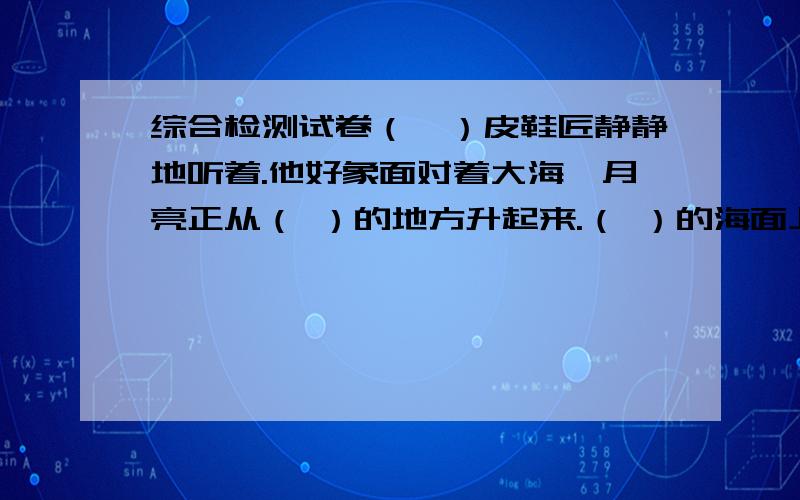 综合检测试卷（一）皮鞋匠静静地听着.他好象面对着大海,月亮正从（ ）的地方升起来.（ ）的海面上霎时间洒遍了银光.月亮越升越高,穿过（ ）轻纱似的微云.忽然,海面上刮起了大风,卷起