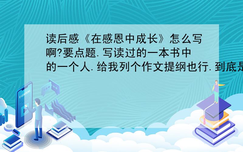 读后感《在感恩中成长》怎么写啊?要点题.写读过的一本书中的一个人.给我列个作文提纲也行.到底是我在感恩中成长,还是书中的人在感恩中成长?（写一个大家熟悉的人.）有范文最好.