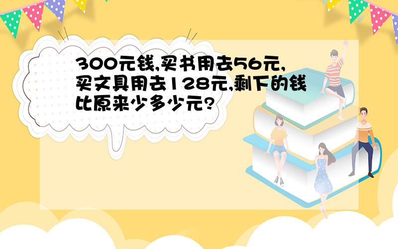 300元钱,买书用去56元,买文具用去128元,剩下的钱比原来少多少元?