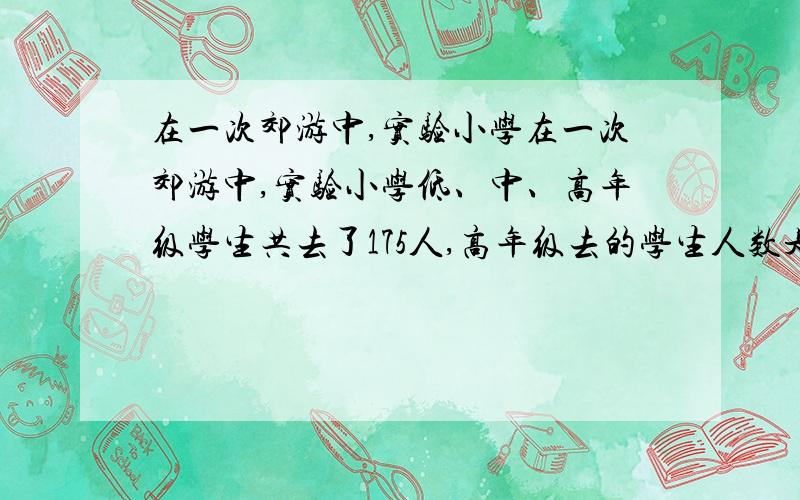 在一次郊游中,实验小学在一次郊游中,实验小学低、中、高年级学生共去了175人,高年级去的学生人数是低、在一次郊游中,实验小学低、中、高年级学生共去了175人,高年级去的学生人数是低