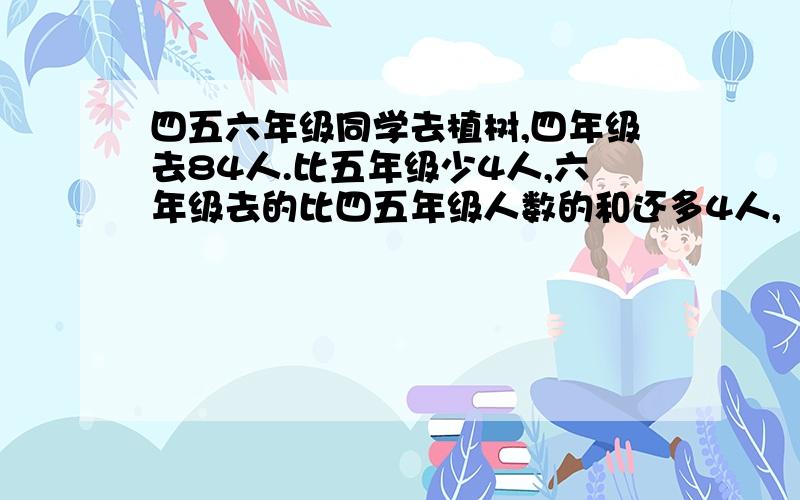 四五六年级同学去植树,四年级去84人.比五年级少4人,六年级去的比四五年级人数的和还多4人,