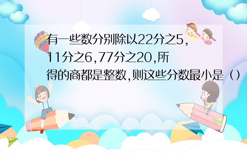 有一些数分别除以22分之5,11分之6,77分之20,所得的商都是整数,则这些分数最小是（）请讲明理由写好过程,快送来,急!