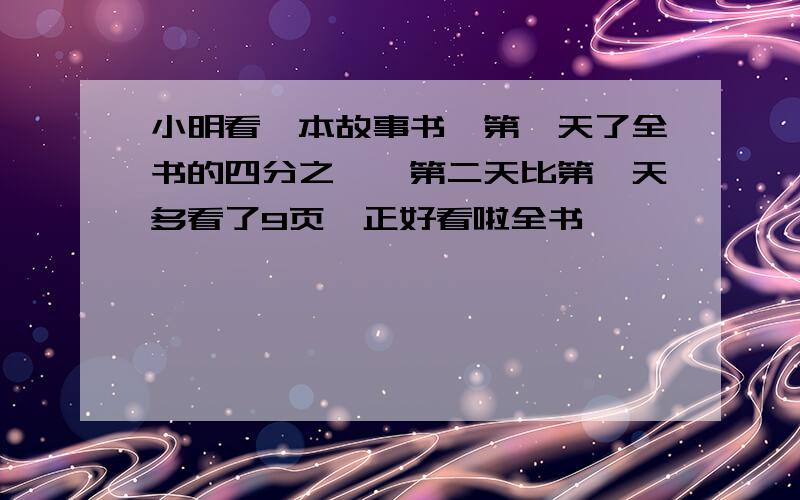 小明看一本故事书,第一天了全书的四分之一,第二天比第一天多看了9页,正好看啦全书