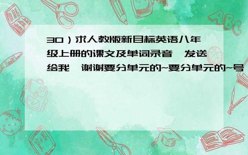 30）求人教版新目标英语八年级上册的课文及单词录音,发送给我,谢谢要分单元的~要分单元的~号：1456391126+平常的格式