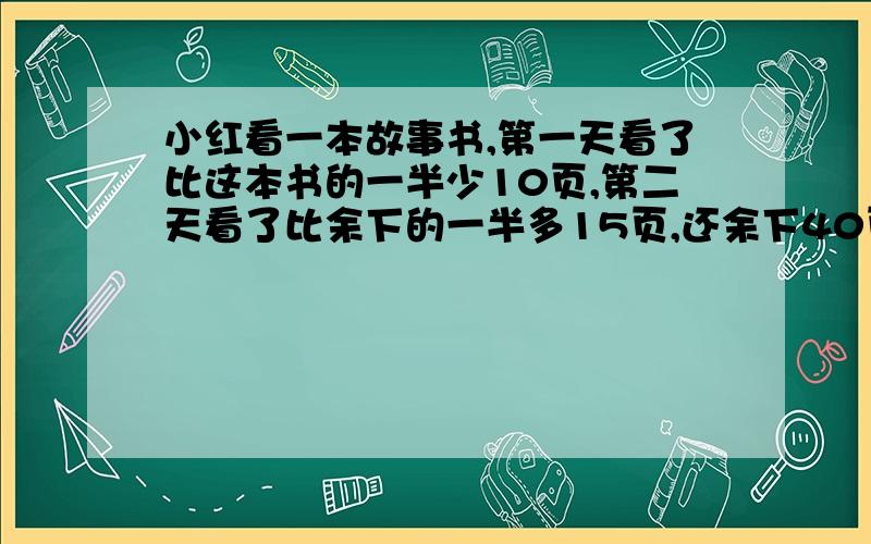 小红看一本故事书,第一天看了比这本书的一半少10页,第二天看了比余下的一半多15页,还余下40页.这本书共有多少页?