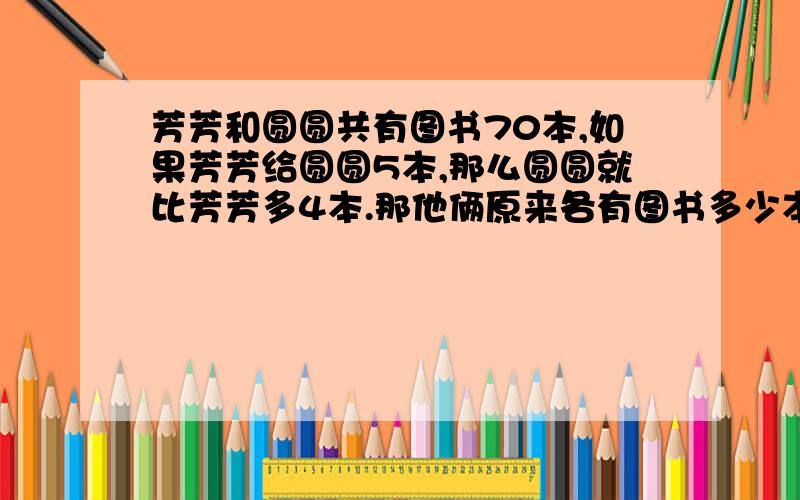 芳芳和圆圆共有图书70本,如果芳芳给圆圆5本,那么圆圆就比芳芳多4本.那他俩原来各有图书多少本?