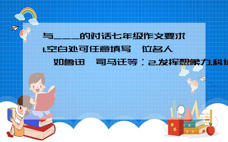 与___的对话七年级作文要求1.空白处可任意填写一位名人,如鲁迅、司马迁等；2.发挥想象力.科协人叙事,也可寄语抒情.注意既要与时代结合又要打破时空界限；3.字数在600字左右