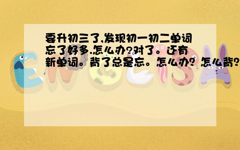 要升初三了,发现初一初二单词忘了好多.怎么办?对了。还有新单词。背了总是忘。怎么办？怎么背？还有初三每天听磁带，能记住么？单次是不是要天天复习？谁教教我？