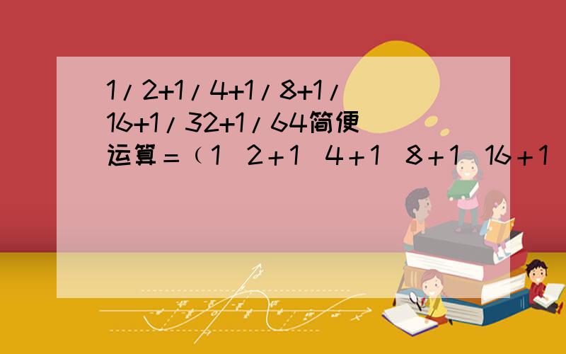 1/2+1/4+1/8+1/16+1/32+1/64简便运算＝﹙1／2＋1／4＋1／8＋1／16＋1／32＋1／64＋1／64﹚－1／64什么意思