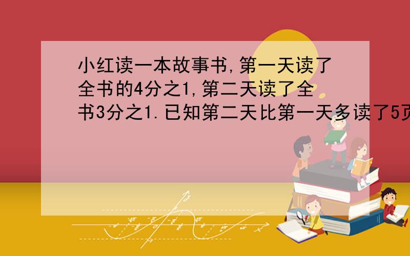 小红读一本故事书,第一天读了全书的4分之1,第二天读了全书3分之1.已知第二天比第一天多读了5页，这本故事书共有多少页？