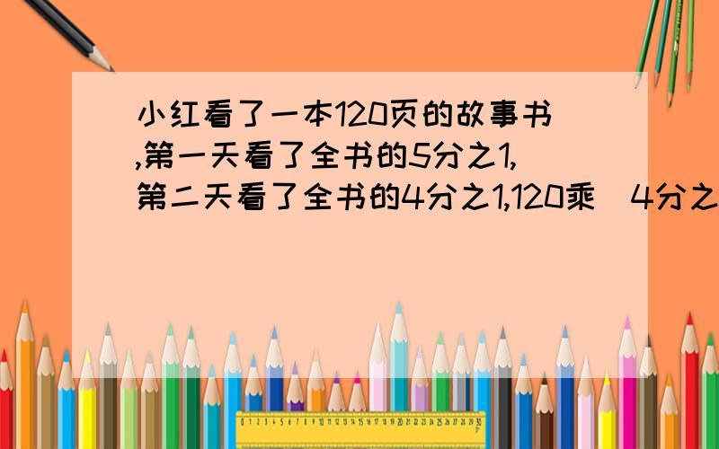 小红看了一本120页的故事书,第一天看了全书的5分之1,第二天看了全书的4分之1,120乘(4分之1 120(1减5分之1减4分之1）