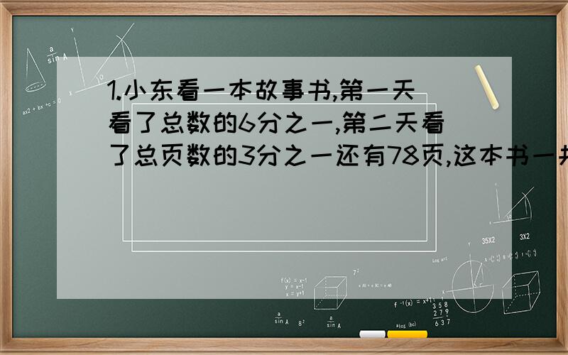 1.小东看一本故事书,第一天看了总数的6分之一,第二天看了总页数的3分之一还有78页,这本书一共几页?2.修一条公路,一天修了150米,第二天修了200米,已修的比全长的75%多20米求全长 3.小红看一