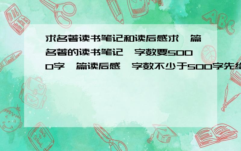 求名著读书笔记和读后感求一篇名著的读书笔记,字数要5000字一篇读后感,字数不少于500字先给20分,好的再给50不光要读书笔记,还要读后感