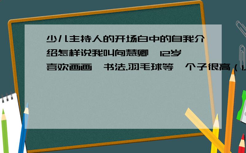 少儿主持人的开场白中的自我介绍怎样说我叫向慧卿,12岁,喜欢画画、书法.羽毛球等,个子很高（1.7米）,身体偏瘦（90斤）眼睛很大