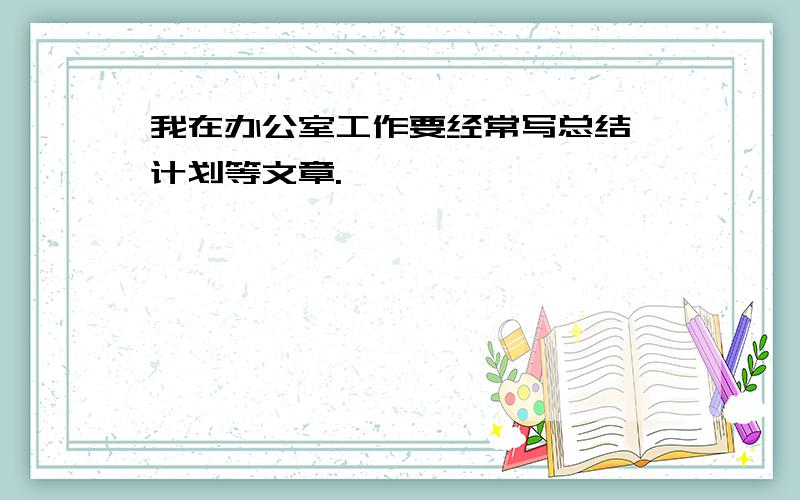 我在办公室工作要经常写总结、计划等文章.