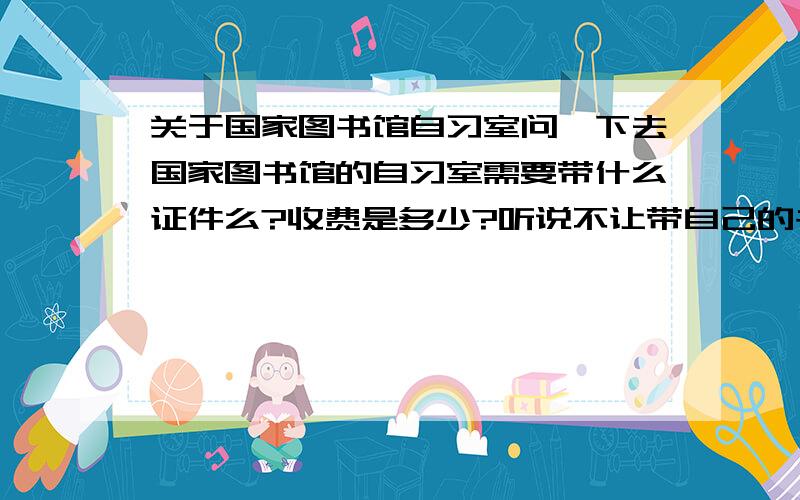 关于国家图书馆自习室问一下去国家图书馆的自习室需要带什么证件么?收费是多少?听说不让带自己的书包是么?在旧馆还是新馆?旧馆在新馆的哪个位置?新馆也有不少桌子,那里可以自习么?