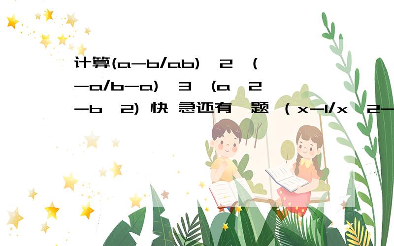 计算(a-b/ab)^2*(-a/b-a)^3*(a^2-b^2) 快 急还有一题 （x-1/x^2-x-2）^2÷(x^2-2x+1)/(2-x )÷(1/x^2+x)^2