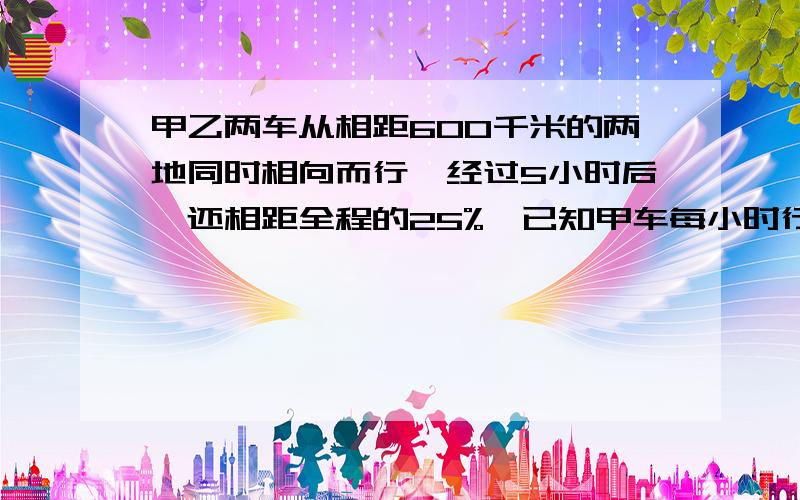 甲乙两车从相距600千米的两地同时相向而行,经过5小时后,还相距全程的25%,已知甲车每小时行42千米,乙车每小时行多少?