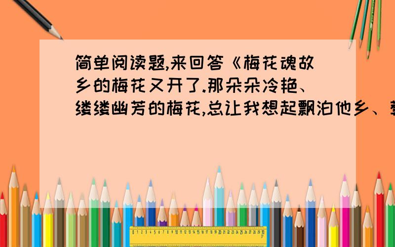 简单阅读题,来回答《梅花魂故乡的梅花又开了.那朵朵冷艳、缕缕幽芳的梅花,总让我想起飘泊他乡、葬身异国的外祖父.我出生在东南亚的星岛,从小和外祖父生活在一起.外祖父年轻时读了不