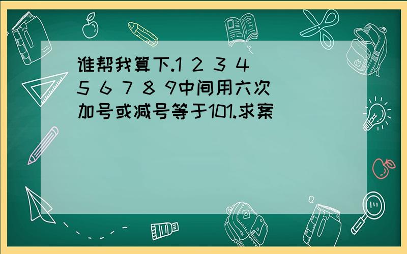 谁帮我算下.1 2 3 4 5 6 7 8 9中间用六次加号或减号等于101.求案