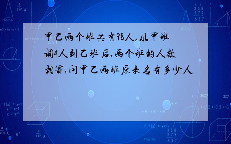 甲乙两个班共有98人,从甲班调4人到乙班后,两个班的人数相等,问甲乙两班原来名有多少人