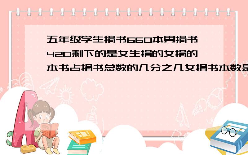 五年级学生捐书660本男捐书420剩下的是女生捐的女捐的本书占捐书总数的几分之几女捐书本数是男的几分之几急