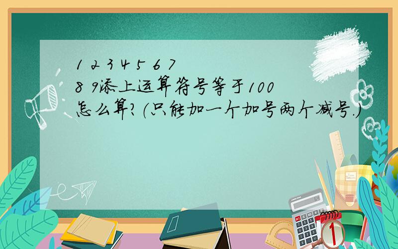 1 2 3 4 5 6 7 8 9添上运算符号等于100怎么算?（只能加一个加号两个减号.）