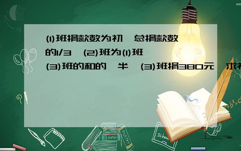 (1)班捐款数为初一总捐款数的1/3,(2)班为(1)班(3)班的和的一半,(3)班捐380元,求初一总捐款数.请列出等式方程