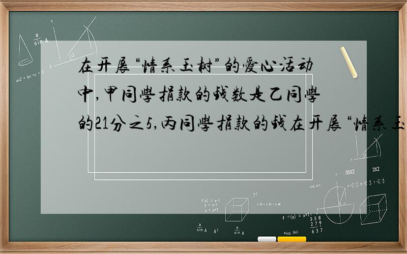 在开展“情系玉树”的爱心活动中,甲同学捐款的钱数是乙同学的21分之5,丙同学捐款的钱在开展“情系玉树”的爱心活动中，甲同学捐款的钱数是乙同学的21分之5，丙同学捐款的钱数是甲同