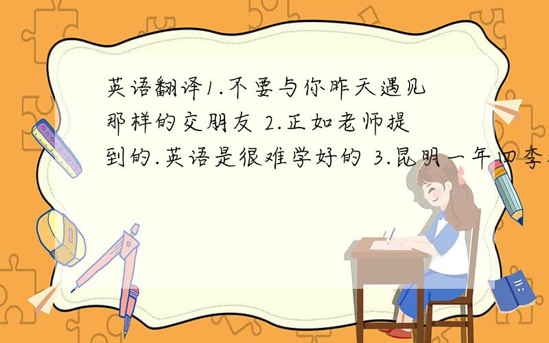 英语翻译1.不要与你昨天遇见那样的交朋友 2.正如老师提到的.英语是很难学好的 3.昆明一年四季都能够看到花的城市4.我父亲出生在2次大战爆发的那天 5.她突然回来了,这真令人奇怪