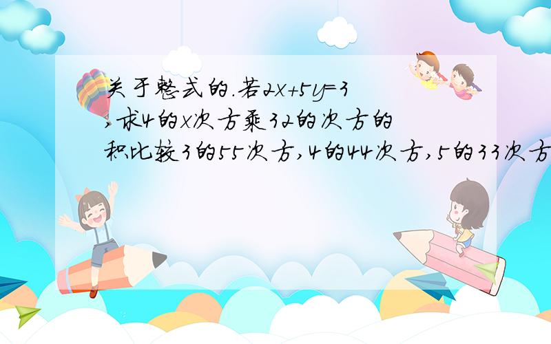 关于整式的.若2x+5y=3,求4的x次方乘32的次方的积比较3的55次方,4的44次方,5的33次方的大小若2x+5y=3，求4的x次方乘32的y次方的积