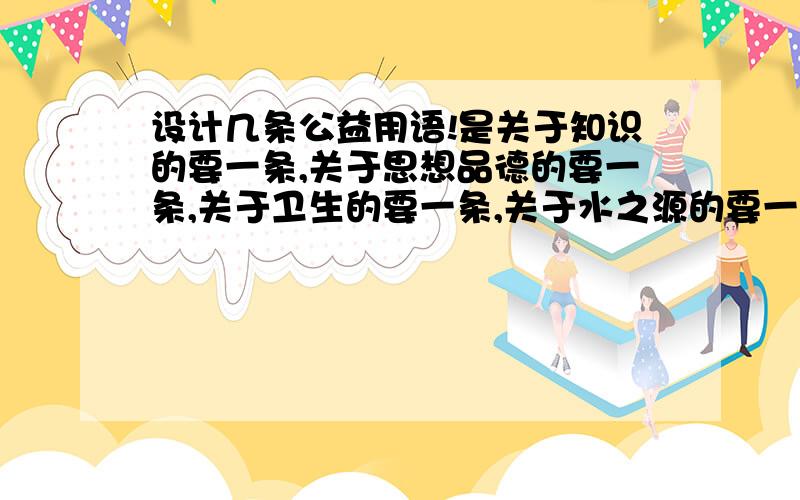 设计几条公益用语!是关于知识的要一条,关于思想品德的要一条,关于卫生的要一条,关于水之源的要一条.要说说自己是怎么想到要这样设计的.