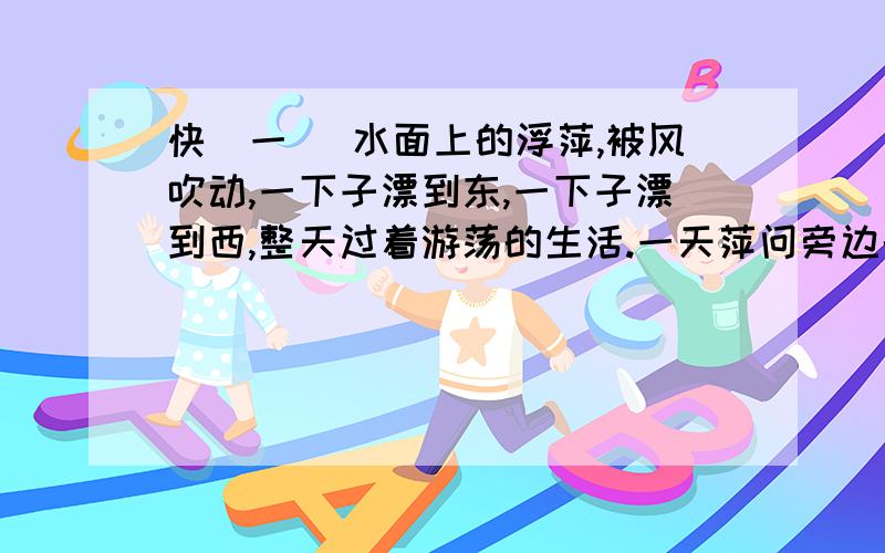 快(一) 水面上的浮萍,被风吹动,一下子漂到东,一下子漂到西,整天过着游荡的生活.一天萍问旁边的莲说：“连姐姐,我们生活在同一个水塘里,同样受到阳光的爱抚,为什么 你能开出美丽的花,结