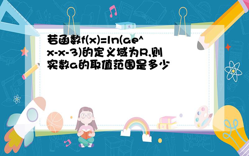 若函数f(x)=ln(ae^x-x-3)的定义域为R,则实数a的取值范围是多少