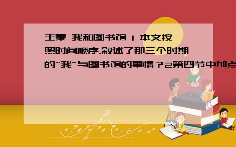 王蒙 我和图书馆 1 本文按照时间顺序，叙述了那三个时期的“我”与图书馆的事情？2第四节中加点的“焦急”和“沮丧”两个词语，在文中有什么共同的表达作用?它们的位置能否互换?3文