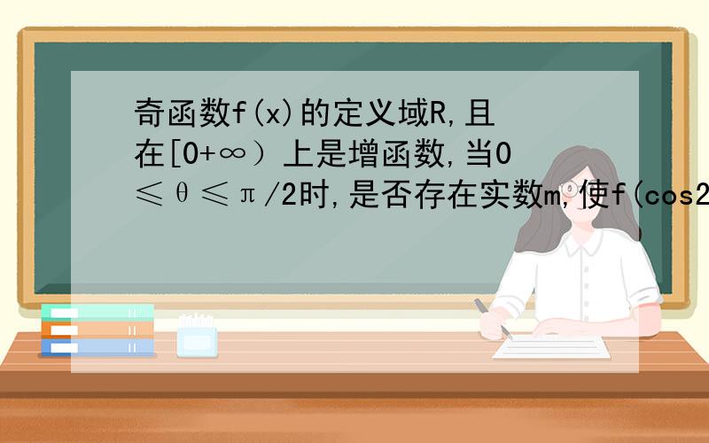 奇函数f(x)的定义域R,且在[0+∞）上是增函数,当0≤θ≤π/2时,是否存在实数m,使f(cos2θ-3)+f(4m-2mcosθ)>f(0)对所有θ∈〔0,π/2〕的均成立?若存在,求出适合条件的所有实数m;若不存在,说明理由．