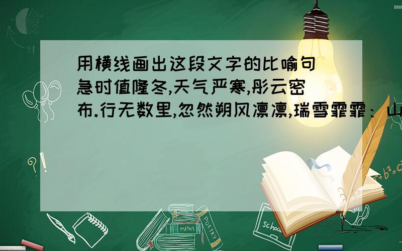 用横线画出这段文字的比喻句 急时值隆冬,天气严寒,彤云密布.行无数里,忽然朔风凛凛,瑞雪霏霏：山如玉簇,林似银妆.张飞曰：“天寒地冻,尚不用兵,岂宜远见无益之人乎!不如回新野以避风