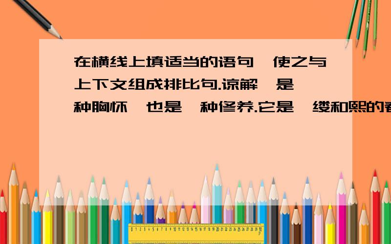 在横线上填适当的语句,使之与上下文组成排比句.谅解,是一种胸怀,也是一种修养.它是一缕和熙的春风,能拂去蒙在心头的阴影；它是_______的细雨,__________；它是__________的阳光,__________.有了谅