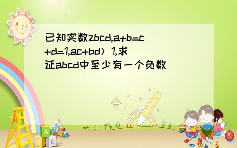 已知实数zbcd,a+b=c+d=1,ac+bd＞1,求证abcd中至少有一个负数