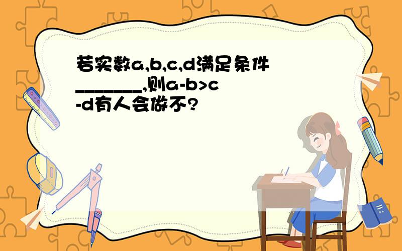 若实数a,b,c,d满足条件_______,则a-b>c-d有人会做不?