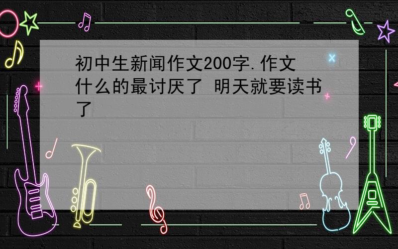 初中生新闻作文200字.作文什么的最讨厌了 明天就要读书了