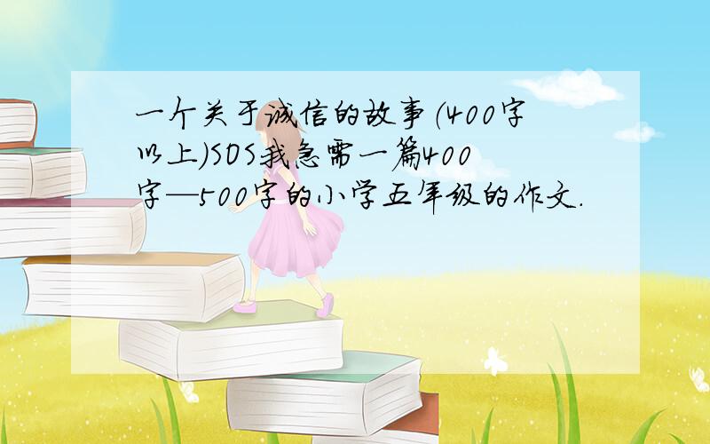 一个关于诚信的故事（400字以上）SOS我急需一篇400字—500字的小学五年级的作文.