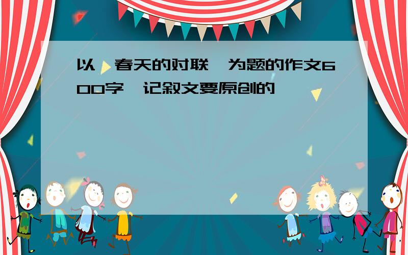 以《春天的对联》为题的作文600字,记叙文要原创的