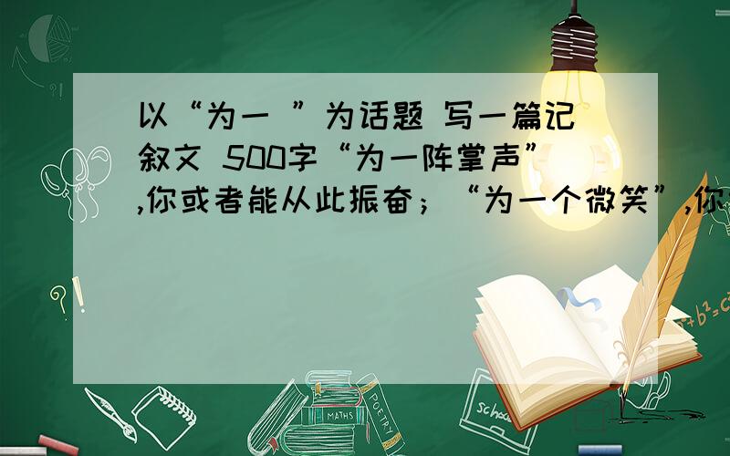 以“为一 ”为话题 写一篇记叙文 500字“为一阵掌声”,你或者能从此振奋；“为一个微笑”,你也可能由此改变“为一次邂逅”你会交上一个心心相印挚友；“为一刻犹豫”你痛失了良机…